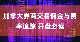 加拿大券商交易佣金与费率追踪 开盘必读