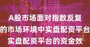 A股市场面对指数反复拉锯阶段的市场环境中实盘配资平台的资金效