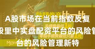 A股市场在当前指数反复拉锯阶段里中实盘配资平台的风险管理新特