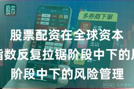 股票配资在全球资本市场在指数反复拉锯阶段中下的风险管理