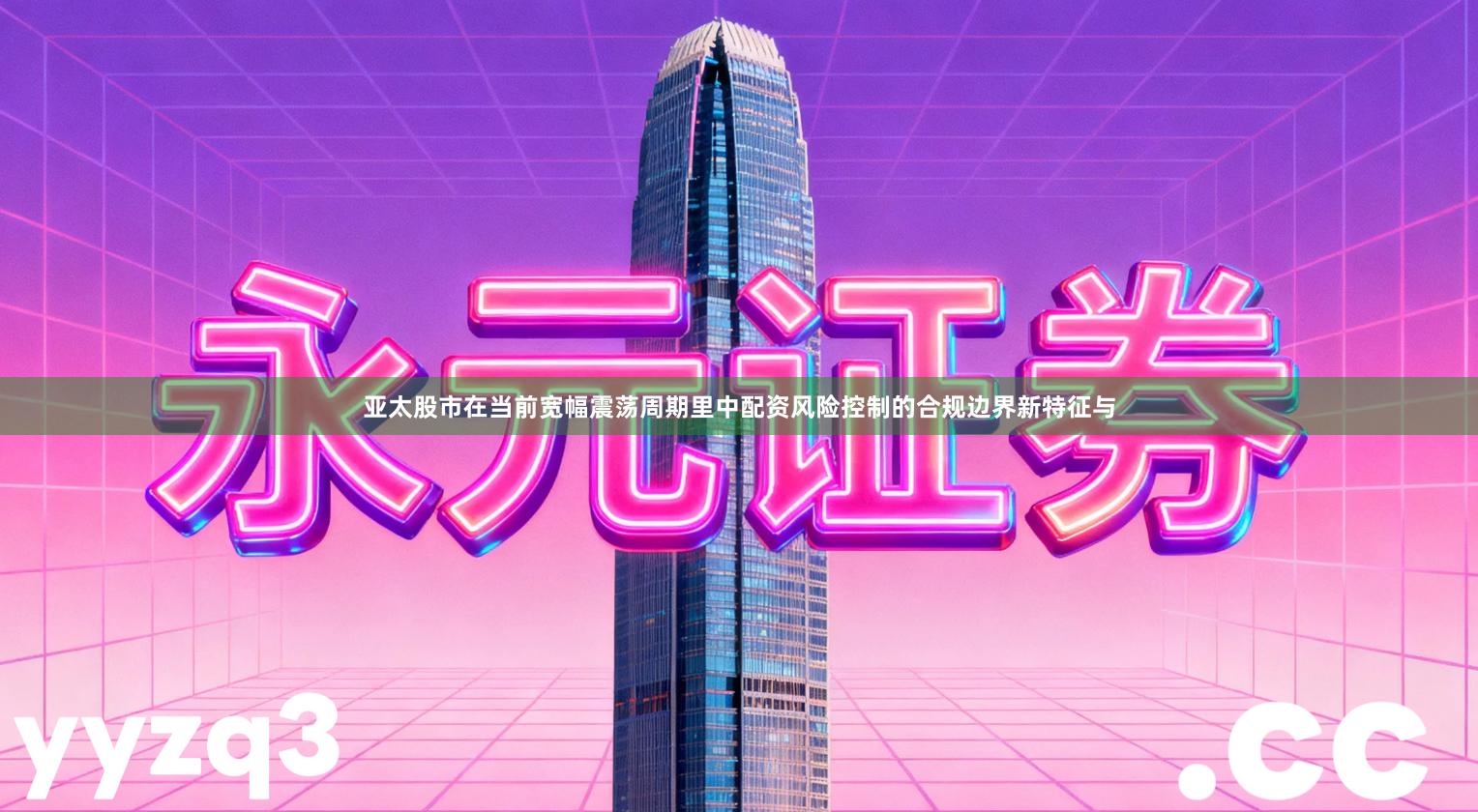 亚太股市在当前宽幅震荡周期里中配资风险控制的合规边界新特征与