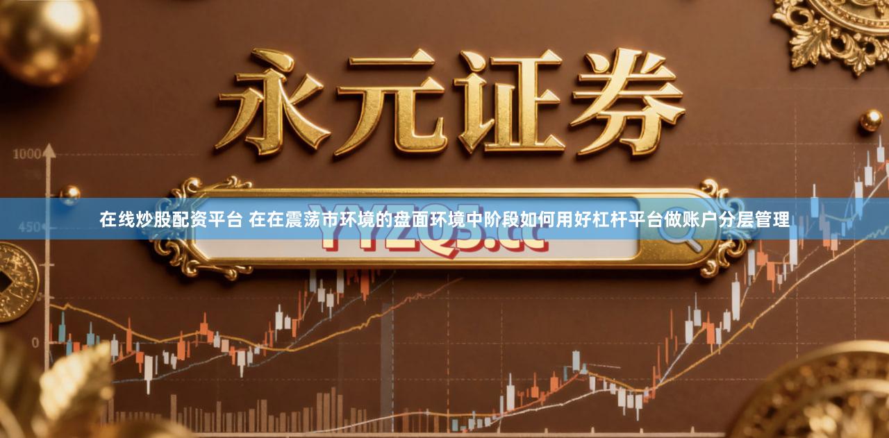 在线炒股配资平台 在在震荡市环境的盘面环境中阶段如何用好杠杆平台做账户分层管理
